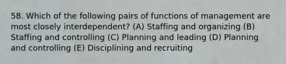 58. Which of the following pairs of functions of management are most closely interdependent? (A) Staffing and organizing (B) Staffing and controlling (C) Planning and leading (D) Planning and controlling (E) Disciplining and recruiting