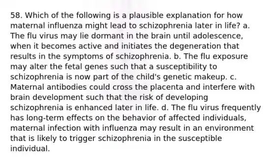 58. Which of the following is a plausible explanation for how maternal influenza might lead to schizophrenia later in life? a. The flu virus may lie dormant in the brain until adolescence, when it becomes active and initiates the degeneration that results in the symptoms of schizophrenia. b. The flu exposure may alter the fetal genes such that a susceptibility to schizophrenia is now part of the child's genetic makeup. c. Maternal antibodies could cross the placenta and interfere with brain development such that the risk of developing schizophrenia is enhanced later in life. d. The flu virus frequently has long-term effects on the behavior of affected individuals, maternal infection with influenza may result in an environment that is likely to trigger schizophrenia in the susceptible individual.