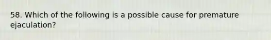 58. Which of the following is a possible cause for premature ejaculation?