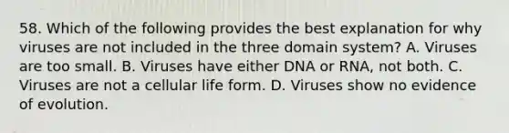 58. Which of the following provides the best explanation for why viruses are not included in the three domain system? A. Viruses are too small. B. Viruses have either DNA or RNA, not both. C. Viruses are not a cellular life form. D. Viruses show no evidence of evolution.