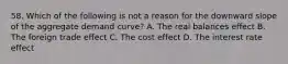 58. Which of the following is not a reason for the downward slope of the aggregate demand curve? A. The real balances effect B. The foreign trade effect C. The cost effect D. The interest rate effect