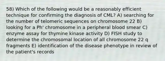 58) Which of the following would be a reasonably efficient technique for confirming the diagnosis of CML? A) searching for the number of telomeric sequences on chromosome 22 B) looking for a Ph' chromosome in a peripheral blood smear C) enzyme assay for thymine kinase activity D) FISH study to determine the chromosomal location of all chromosome 22 q fragments E) identification of the disease phenotype in review of the patient's records