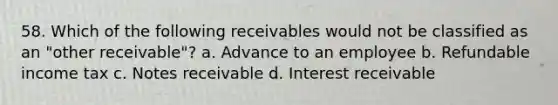 58. Which of the following receivables would not be classified as an "other receivable"? a. Advance to an employee b. Refundable income tax c. Notes receivable d. Interest receivable