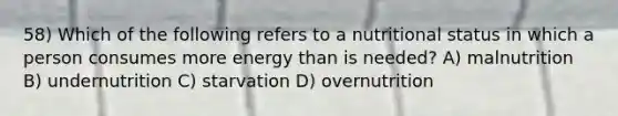 58) Which of the following refers to a nutritional status in which a person consumes more energy than is needed? A) malnutrition B) undernutrition C) starvation D) overnutrition