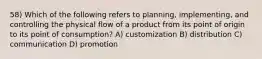 58) Which of the following refers to planning, implementing, and controlling the physical flow of a product from its point of origin to its point of consumption? A) customization B) distribution C) communication D) promotion