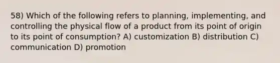 58) Which of the following refers to planning, implementing, and controlling the physical flow of a product from its point of origin to its point of consumption? A) customization B) distribution C) communication D) promotion