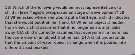 58) Which of the following would be most representative of a child in Jean Piaget's preoperational stage of development? 58) A) When asked where she would put a third eye, a child indicates that she would put it on her hand. B) When an object is hidden from view, a child assumes that it no longer exists and looks away. C)A child incorrectly assumes that everyone in a room has the same view of an object that he has. D) A child understands that the amount of water doesn't change when it is poured into different sized beakers.