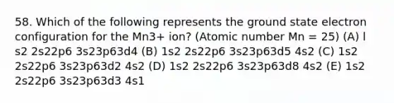 58. Which of the following represents the ground state electron configuration for the Mn3+ ion? (Atomic number Mn = 25) (A) l s2 2s22p6 3s23p63d4 (B) 1s2 2s22p6 3s23p63d5 4s2 (C) 1s2 2s22p6 3s23p63d2 4s2 (D) 1s2 2s22p6 3s23p63d8 4s2 (E) 1s2 2s22p6 3s23p63d3 4s1