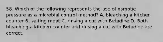 58. Which of the following represents the use of osmotic pressure as a microbial control method? A. bleaching a kitchen counter B. salting meat C. rinsing a cut with Betadine D. Both bleaching a kitchen counter and rinsing a cut with Betadine are correct.