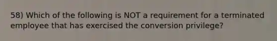 58) Which of the following is NOT a requirement for a terminated employee that has exercised the conversion privilege?