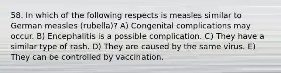 58. In which of the following respects is measles similar to German measles (rubella)? A) Congenital complications may occur. B) Encephalitis is a possible complication. C) They have a similar type of rash. D) They are caused by the same virus. E) They can be controlled by vaccination.