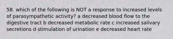 58. which of the following is NOT a response to increased levels of parasympathetic activity? a decreased blood flow to the digestive tract b decreased metabolic rate c increased salivary secretions d stimulation of urination e decreased heart rate