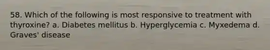 58. Which of the following is most responsive to treatment with thyroxine? a. Diabetes mellitus b. Hyperglycemia c. Myxedema d. Graves' disease