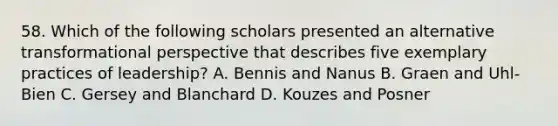 58. Which of the following scholars presented an alternative transformational perspective that describes five exemplary practices of leadership? A. Bennis and Nanus B. Graen and Uhl-Bien C. Gersey and Blanchard D. Kouzes and Posner