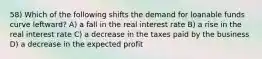 58) Which of the following shifts the demand for loanable funds curve leftward? A) a fall in the real interest rate B) a rise in the real interest rate C) a decrease in the taxes paid by the business D) a decrease in the expected profit