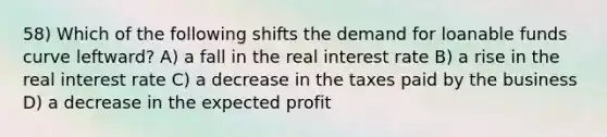 58) Which of the following shifts the demand for loanable funds curve leftward? A) a fall in the real interest rate B) a rise in the real interest rate C) a decrease in the taxes paid by the business D) a decrease in the expected profit