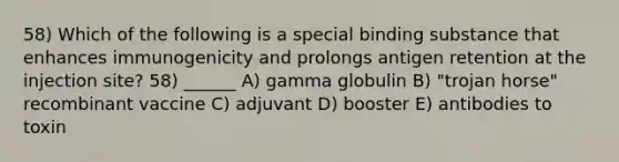 58) Which of the following is a special binding substance that enhances immunogenicity and prolongs antigen retention at the injection site? 58) ______ A) gamma globulin B) "trojan horse" recombinant vaccine C) adjuvant D) booster E) antibodies to toxin