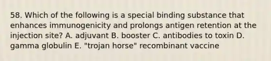 58. Which of the following is a special binding substance that enhances immunogenicity and prolongs antigen retention at the injection site? A. adjuvant B. booster C. antibodies to toxin D. gamma globulin E. "trojan horse" recombinant vaccine