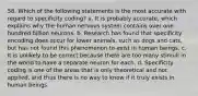 58. Which of the following statements is the most accurate with regard to specificity coding? a. It is probably accurate, which explains why the human nervous system contains over one hundred billion neurons. b. Research has found that specificity encoding does occur for lower animals, such as dogs and cats, but has not found this phenomenon to exist in human beings. c. It is unlikely to be correct because there are too many stimuli in the world to have a separate neuron for each. d. Specificity coding is one of the areas that is only theoretical and not applied, and thus there is no way to know if it truly exists in human beings.