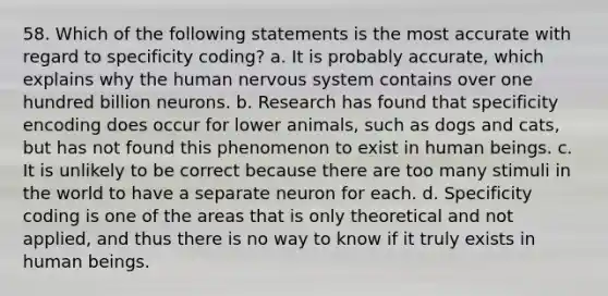 58. Which of the following statements is the most accurate with regard to specificity coding? a. It is probably accurate, which explains why the human nervous system contains over one hundred billion neurons. b. Research has found that specificity encoding does occur for lower animals, such as dogs and cats, but has not found this phenomenon to exist in human beings. c. It is unlikely to be correct because there are too many stimuli in the world to have a separate neuron for each. d. Specificity coding is one of the areas that is only theoretical and not applied, and thus there is no way to know if it truly exists in human beings.