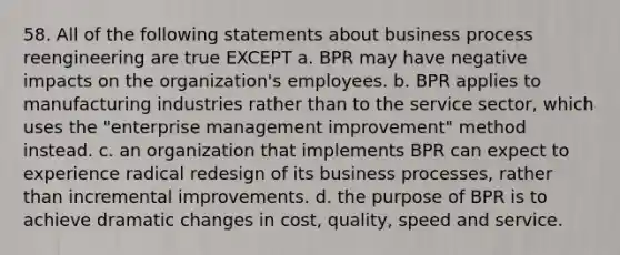 58. All of the following statements about business process reengineering are true EXCEPT a. BPR may have negative impacts on the organization's employees. b. BPR applies to manufacturing industries rather than to the service sector, which uses the "enterprise management improvement" method instead. c. an organization that implements BPR can expect to experience radical redesign of its business processes, rather than incremental improvements. d. the purpose of BPR is to achieve dramatic changes in cost, quality, speed and service.