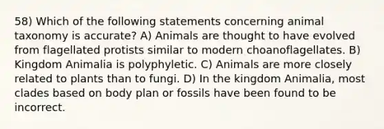 58) Which of the following statements concerning animal taxonomy is accurate? A) Animals are thought to have evolved from flagellated protists similar to modern choanoflagellates. B) Kingdom Animalia is polyphyletic. C) Animals are more closely related to plants than to fungi. D) In the kingdom Animalia, most clades based on body plan or fossils have been found to be incorrect.