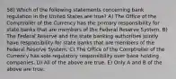 58) Which of the following statements concerning bank regulation in the United States are true? A) The Office of the Comptroller of the Currency has the primary responsibility for state banks that are members of the Federal Reserve System. B) The Federal Reserve and the state banking authorities jointly have responsibility for state banks that are members of the Federal Reserve System. C) The Office of the Comptroller of the Currency has sole regulatory responsibility over bank holding companies. D) All of the above are true. E) Only A and B of the above are true.