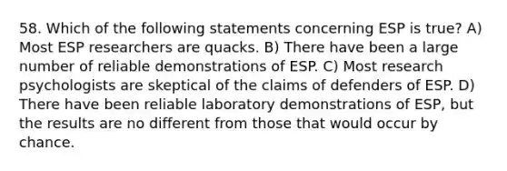 58. Which of the following statements concerning ESP is true? A) Most ESP researchers are quacks. B) There have been a large number of reliable demonstrations of ESP. C) Most research psychologists are skeptical of the claims of defenders of ESP. D) There have been reliable laboratory demonstrations of ESP, but the results are no different from those that would occur by chance.