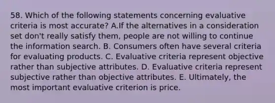 58. Which of the following statements concerning evaluative criteria is most accurate? A.If the alternatives in a consideration set don't really satisfy them, people are not willing to continue the information search. B. Consumers often have several criteria for evaluating products. C. Evaluative criteria represent objective rather than subjective attributes. D. Evaluative criteria represent subjective rather than objective attributes. E. Ultimately, the most important evaluative criterion is price.