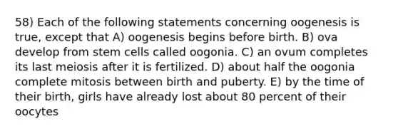 58) Each of the following statements concerning oogenesis is true, except that A) oogenesis begins before birth. B) ova develop from stem cells called oogonia. C) an ovum completes its last meiosis after it is fertilized. D) about half the oogonia complete mitosis between birth and puberty. E) by the time of their birth, girls have already lost about 80 percent of their oocytes