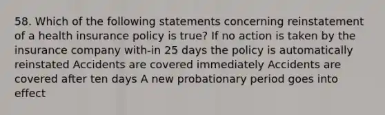 58. Which of the following statements concerning reinstatement of a health insurance policy is true? If no action is taken by the insurance company with-in 25 days the policy is automatically reinstated Accidents are covered immediately Accidents are covered after ten days A new probationary period goes into effect