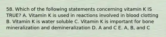 58. Which of the following statements concerning vitamin K IS TRUE? A. Vitamin K is used in reactions involved in blood clotting B. Vitamin K is water soluble C. Vitamin K is important for bone mineralization and demineralization D. A and C E. A, B, and C