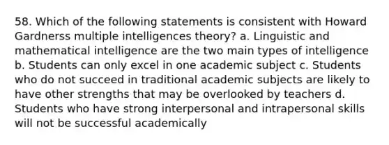 58. Which of the following statements is consistent with Howard Gardnerss multiple intelligences theory? a. Linguistic and mathematical intelligence are the two main types of intelligence b. Students can only excel in one academic subject c. Students who do not succeed in traditional academic subjects are likely to have other strengths that may be overlooked by teachers d. Students who have strong interpersonal and intrapersonal skills will not be successful academically