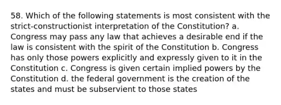 58. Which of the following statements is most consistent with the strict-constructionist interpretation of the Constitution? a. Congress may pass any law that achieves a desirable end if the law is consistent with the spirit of the Constitution b. Congress has only those powers explicitly and expressly given to it in the Constitution c. Congress is given certain implied powers by the Constitution d. the federal government is the creation of the states and must be subservient to those states