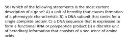 58) Which of the following statements is the most current description of a gene? A) a unit of heredity that causes formation of a phenotypic characteristic B) a DNA subunit that codes for a single complete protein C) a DNA sequence that is expressed to form a functional RNA or polypeptide product D) a discrete unit of hereditary information that consists of a sequence of amino acids