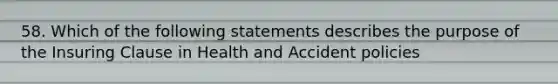 58. Which of the following statements describes the purpose of the Insuring Clause in Health and Accident policies