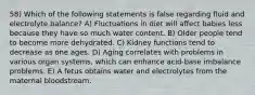 58) Which of the following statements is false regarding fluid and electrolyte balance? A) Fluctuations in diet will affect babies less because they have so much water content. B) Older people tend to become more dehydrated. C) Kidney functions tend to decrease as one ages. D) Aging correlates with problems in various organ systems, which can enhance acid-base imbalance problems. E) A fetus obtains water and electrolytes from the maternal bloodstream.