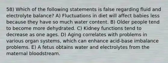 58) Which of the following statements is false regarding fluid and electrolyte balance? A) Fluctuations in diet will affect babies less because they have so much water content. B) Older people tend to become more dehydrated. C) Kidney functions tend to decrease as one ages. D) Aging correlates with problems in various organ systems, which can enhance acid-base imbalance problems. E) A fetus obtains water and electrolytes from the maternal bloodstream.