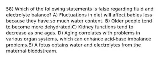 58) Which of the following statements is false regarding fluid and electrolyte balance? A) Fluctuations in diet will affect babies less because they have so much water content. B) Older people tend to become more dehydrated.C) Kidney functions tend to decrease as one ages. D) Aging correlates with problems in various organ systems, which can enhance acid-base imbalance problems.E) A fetus obtains water and electrolytes from the maternal bloodstream.