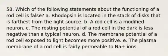 58. Which of the following statements about the functioning of a rod cell is false? a. Rhodopsin is located in the stack of disks that is farthest from the light source. b. A rod cell is a modified neuron. c. The resting potential of a rod cell in the dark is less negative than a typical neuron. d. The membrane potential of a rod cell exposed to light becomes more positive. e. The plasma membrane of a rod cell is fairly permeable to Na+ ions.