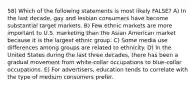 58) Which of the following statements is most likely FALSE? A) In the last decade, gay and lesbian consumers have become substantial target markets. B) Few ethnic markets are more important to U.S. marketing than the Asian American market because it is the largest ethnic group. C) Some media use differences among groups are related to ethnicity. D) In the United States during the last three decades, there has been a gradual movement from white-collar occupations to blue-collar occupations. E) For advertisers, education tends to correlate with the type of medium consumers prefer.