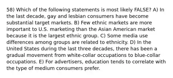 58) Which of the following statements is most likely FALSE? A) In the last decade, gay and lesbian consumers have become substantial target markets. B) Few ethnic markets are more important to U.S. marketing than the Asian American market because it is the largest ethnic group. C) Some media use differences among groups are related to ethnicity. D) In the United States during the last three decades, there has been a gradual movement from white-collar occupations to blue-collar occupations. E) For advertisers, education tends to correlate with the type of medium consumers prefer.