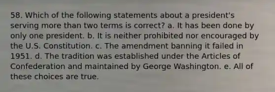 58. Which of the following statements about a president's serving <a href='https://www.questionai.com/knowledge/keWHlEPx42-more-than' class='anchor-knowledge'>more than</a> two terms is correct? a. It has been done by only one president. b. It is neither prohibited nor encouraged by the U.S. Constitution. c. The amendment banning it failed in 1951. d. The tradition was established under <a href='https://www.questionai.com/knowledge/k5NDraRCFC-the-articles-of-confederation' class='anchor-knowledge'>the articles of confederation</a> and maintained by George Washington. e. All of these choices are true.