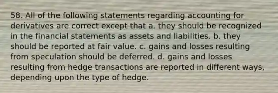 58. All of the following statements regarding accounting for derivatives are correct except that a. they should be recognized in the financial statements as assets and liabilities. b. they should be reported at fair value. c. gains and losses resulting from speculation should be deferred. d. gains and losses resulting from hedge transactions are reported in different ways, depending upon the type of hedge.