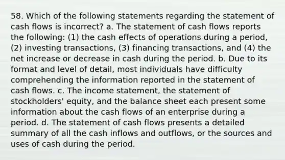 58. Which of the following statements regarding the statement of cash flows is incorrect? a. The statement of cash flows reports the following: (1) the cash effects of operations during a period, (2) investing transactions, (3) financing transactions, and (4) the net increase or decrease in cash during the period. b. Due to its format and level of detail, most individuals have difficulty comprehending the information reported in the statement of cash flows. c. The income statement, the statement of stockholders' equity, and the balance sheet each present some information about the cash flows of an enterprise during a period. d. The statement of cash flows presents a detailed summary of all the cash inflows and outflows, or the sources and uses of cash during the period.