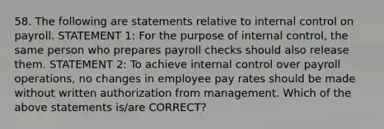 58. The following are statements relative to internal control on payroll. STATEMENT 1: For the purpose of internal control, the same person who prepares payroll checks should also release them. STATEMENT 2: To achieve internal control over payroll operations, no changes in employee pay rates should be made without written authorization from management. Which of the above statements is/are CORRECT?