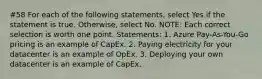 #58 For each of the following statements, select Yes if the statement is true. Otherwise, select No. NOTE: Each correct selection is worth one point. Statements: 1. Azure Pay-As-You-Go pricing is an example of CapEx. 2. Paying electricity for your datacenter is an example of OpEx. 3. Deploying your own datacenter is an example of CapEx.