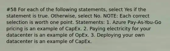 #58 For each of the following statements, select Yes if the statement is true. Otherwise, select No. NOTE: Each correct selection is worth one point. Statements: 1. Azure Pay-As-You-Go pricing is an example of CapEx. 2. Paying electricity for your datacenter is an example of OpEx. 3. Deploying your own datacenter is an example of CapEx.