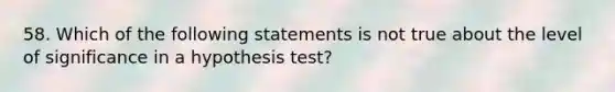 58. Which of the following statements is not true about the level of significance in a hypothesis test?