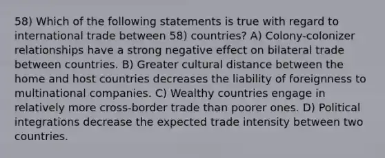 58) Which of the following statements is true with regard to international trade between 58) countries? A) Colony-colonizer relationships have a strong negative effect on bilateral trade between countries. B) Greater cultural distance between the home and host countries decreases the liability of foreignness to multinational companies. C) Wealthy countries engage in relatively more cross-border trade than poorer ones. D) Political integrations decrease the expected trade intensity between two countries.